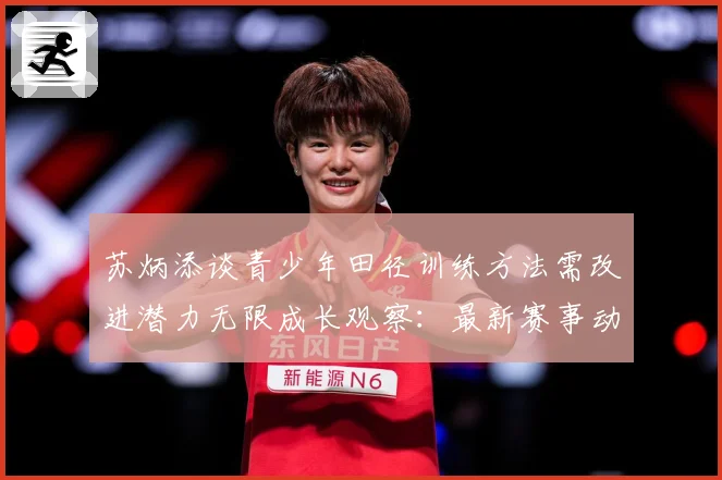 苏炳添谈青少年田径训练方法需改进潜力无限成长观察：最新赛事动态与深度分析