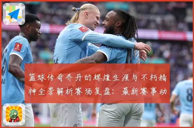 篮球传奇乔丹的辉煌生涯与不朽精神全景解析赛场复盘：最新赛事动态与深度分析