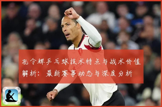 孔令辉乒乓球技术特点与战术价值解析：最新赛事动态与深度分析