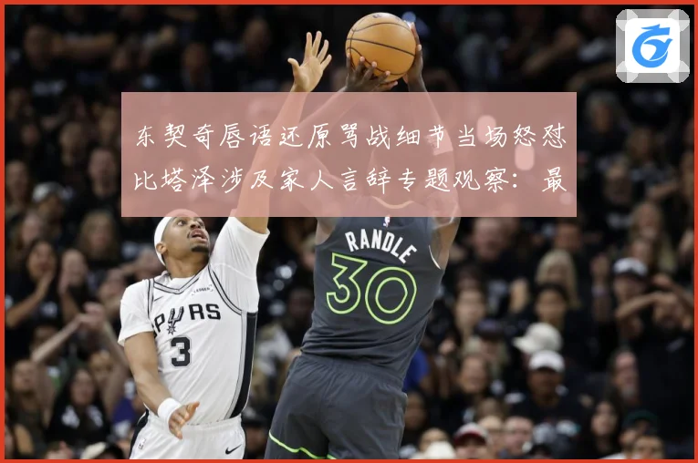 东契奇唇语还原骂战细节当场怒怼比塔泽涉及家人言辞专题观察：最新赛事动态与深度分析