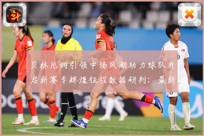 贝林厄姆引领中场风潮助力球队开启新赛季辉煌征程数据研判：最新赛事动态与深度分析
