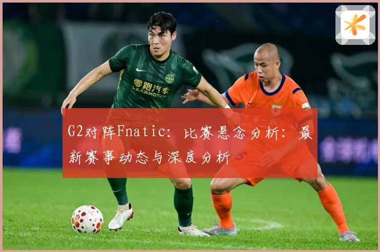 G2对阵Fnatic：比赛悬念分析：最新赛事动态与深度分析
