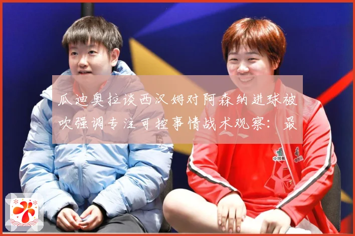 瓜迪奥拉谈西汉姆对阿森纳进球被吹强调专注可控事情战术观察：最新赛事动态与深度分析