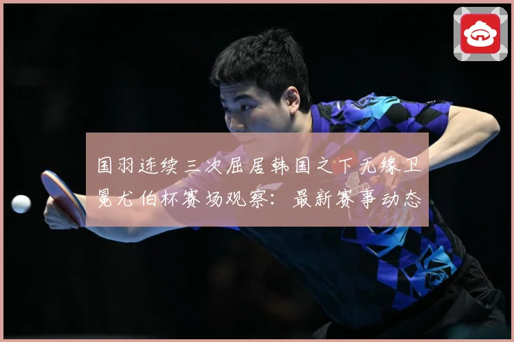 国羽连续三次屈居韩国之下无缘卫冕尤伯杯赛场观察：最新赛事动态与深度分析