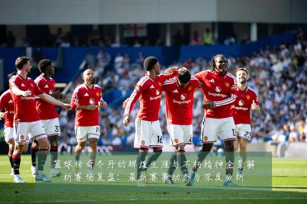 篮球传奇乔丹的辉煌生涯与不朽精神全景解析赛场复盘：最新赛事动态与深度分析