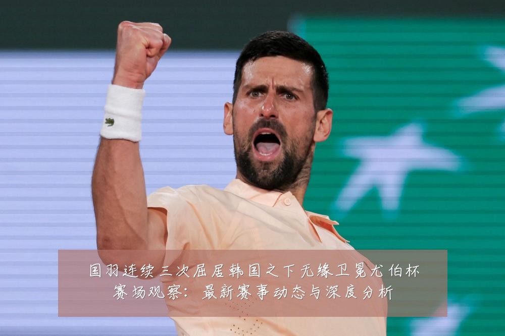 国羽连续三次屈居韩国之下无缘卫冕尤伯杯赛场观察:最新赛事动态与深度分析