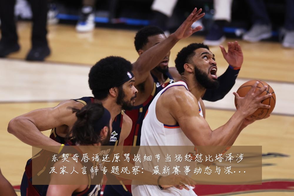 东契奇唇语还原骂战细节当场怒怼比塔泽涉及家人言辞专题观察：最新赛事动态与深度分析