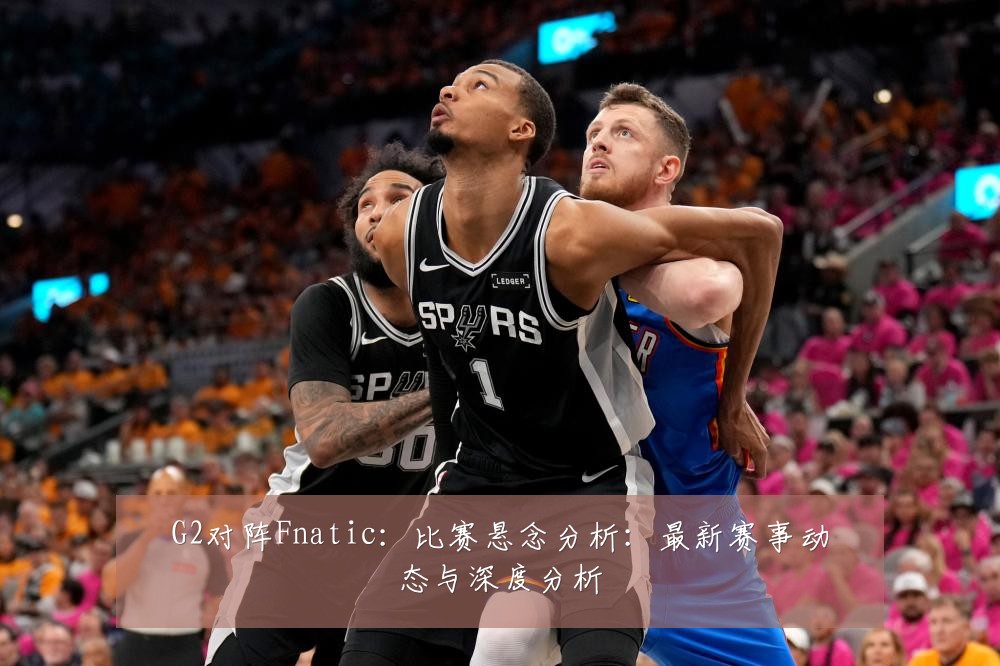 G2对阵Fnatic:比赛悬念分析:最新赛事动态与深度分析